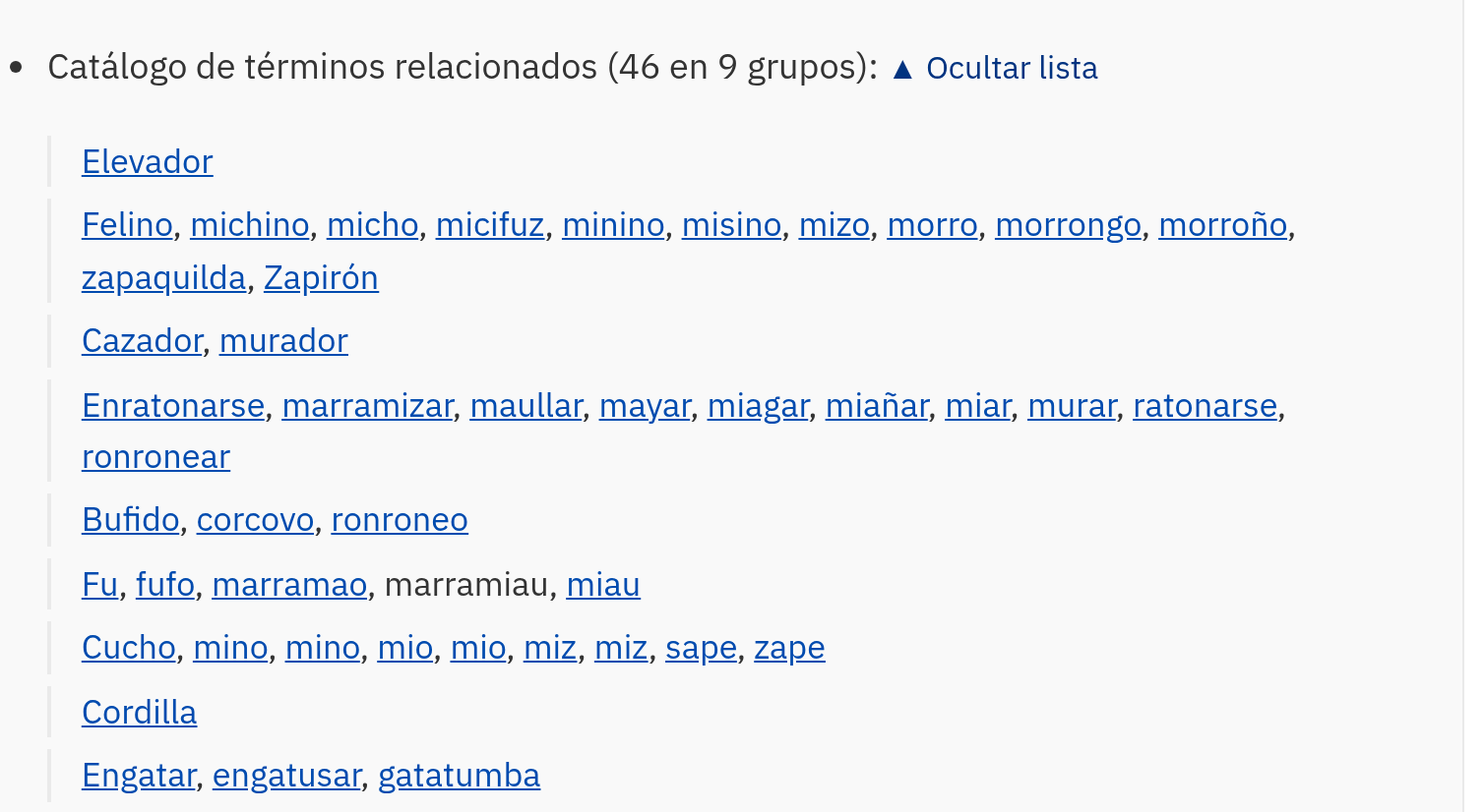 El catálogo de términos relacionados en la ficha de «gato», desplegado y partido en nueve grupos: «Elevador»; «Felino, michino, micho, micifuz, minino, misino, mizo, morro, morrongo, morroño, zapaquilda, Zapirón»; «Cazador, murador»; «Enratonarse, marramizar, maullar, mayar, miagar, miañar, miar, murar, ratonarse, ronronear»; «Bufido, corcovo, ronroneo»; «Fu, fufo, marramao, marramiau, miau»; «Cucho, mino, mino, mio, mio, miz, miz, sape, zape»; «Cordilla»; «Engatar, engatusar, gatatumba». Casi todos los términos son enlaces.
